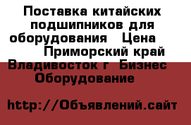 Поставка китайских подшипников для оборудования › Цена ­ 7 777 - Приморский край, Владивосток г. Бизнес » Оборудование   